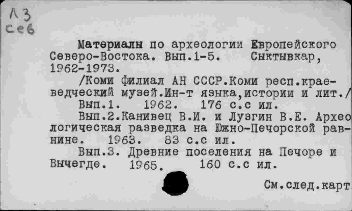 ﻿A3 ceG
Материалы по археологии Европейского Северо-Востока. Вып.1-5. Сыктывкар, 1962-1973.
/Коми филиал АН СССР.Коми респ.краеведческий музей.Ин-т языка,истории и лит./
Вып.1. 1962.	176 с.с ил.
Вып.2.Канивец В.И. и Лузгин В.Е. Архео логическая разведка на Южно-Печорской равнине. 1963.	83 с.с ил.
Вып.З. Древние поселения на Печоре и Вычегде. 1965.	160 с.с ил.
См. след, карт